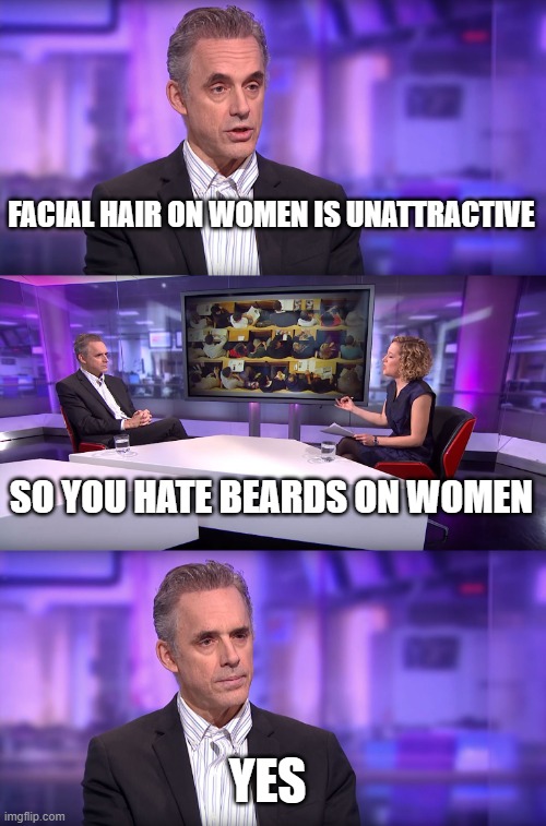 You can't normalize this nonsense | FACIAL HAIR ON WOMEN IS UNATTRACTIVE; SO YOU HATE BEARDS ON WOMEN; YES | image tagged in jordan peterson vs feminist interviewer,cancelled,beards,hairy,gross,mustache | made w/ Imgflip meme maker
