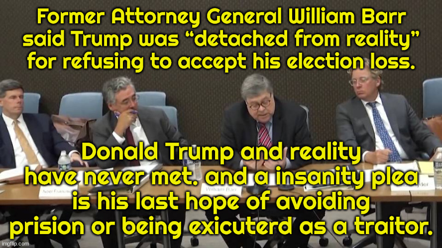 Barr testifies before 1/6 Committee. | Former Attorney General William Barr said Trump was “detached from reality” for refusing to accept his election loss. Donald Trump and reality have never met. and a insanity plea is his last hope of avoiding prision or being exicuterd as a traitor. | image tagged in barr,trump guilty,treason,maga,insane | made w/ Imgflip meme maker