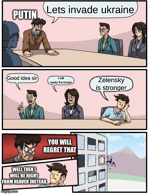 Boardroom Meeting Suggestion Meme | Lets invade ukraine; PUTIN; Good idea sir; I will ready the troops; Zelensky is stronger; YOU WILL REGRET THAT; WELL THEN I WILL BE RIGHT FROM HEAVEN INSTEAD | image tagged in memes,boardroom meeting suggestion | made w/ Imgflip meme maker