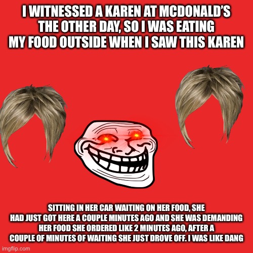 A crazy Karen story | I WITNESSED A KAREN AT MCDONALD’S THE OTHER DAY, SO I WAS EATING MY FOOD OUTSIDE WHEN I SAW THIS KAREN; SITTING IN HER CAR WAITING ON HER FOOD, SHE HAD JUST GOT HERE A COUPLE MINUTES AGO AND SHE WAS DEMANDING HER FOOD SHE ORDERED LIKE 2 MINUTES AGO, AFTER A COUPLE OF MINUTES OF WAITING SHE JUST DROVE OFF. I WAS LIKE DANG | image tagged in memes,blank transparent square | made w/ Imgflip meme maker