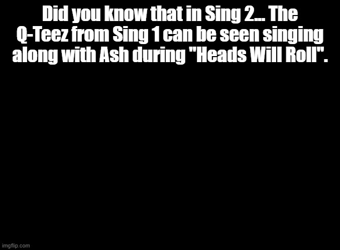idrk why, just a neat easter egg | Did you know that in Sing 2... The Q-Teez from Sing 1 can be seen singing along with Ash during "Heads Will Roll". | image tagged in blank black,sing,sing 2 | made w/ Imgflip meme maker