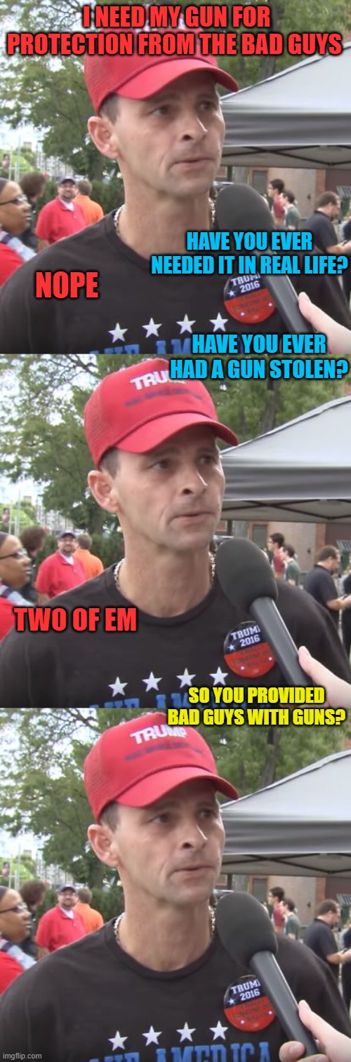 Where do all these so called 'bad guys with guns'..get their guns from? | I NEED MY GUN FOR PROTECTION FROM THE BAD GUYS; HAVE YOU EVER NEEDED IT IN REAL LIFE? NOPE; HAVE YOU EVER HAD A GUN STOLEN? TWO OF EM; SO YOU PROVIDED BAD GUYS WITH GUNS? | image tagged in trump supporter,memes,politics,gun control | made w/ Imgflip meme maker
