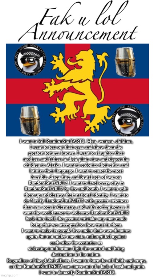 Fak_u_lol Announcement Template | I want to kill RandomStuffART2. Men, women, children, 
I want to tear out their eyes and show them the 
greatest tortures known. I want to slaughter their 
mothers and fathers in their plain view and deport the 
children to Alaska. I want to colonize their cities and 
latinize their language. I want to enact the most 
horrible, disgusting, and brutal acts of war on 
RandomStuffART2. I want to level every city in 
RandomStuffART2 by fire and bomb, I want to split 
them up and destroy their national identity. I want to 
de-Nazify RandomStuffART2 with greater strictness 
than was seen in Germany, and with no forgiveness. I 
want the world never to welcome RandomStuffART2 
back into itself, the greatest mistake any man made 
being that we attempted to show trust in them.
I want to make its people live under their own dictators 
again, but not under one state, rather pitted against 
each other for centuries as 
sickening totalitarians fight for control and bring 
destruction to the nation. 
Regardless of the global effects, I want to burn the oil fields and crops,
 so that RandomStuffART2 can starve out of a lack of cash and grain.
 I want to denazify RandomStuffART2. | image tagged in fak_u_lol announcement template | made w/ Imgflip meme maker