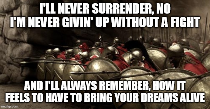 Never Surrender | I'LL NEVER SURRENDER, NO I'M NEVER GIVIN' UP WITHOUT A FIGHT; AND I'LL ALWAYS REMEMBER, HOW IT FEELS TO HAVE TO BRING YOUR DREAMS ALIVE | image tagged in 300 spartans phalanx,lion,never surrender,sparta,spartan,300 | made w/ Imgflip meme maker
