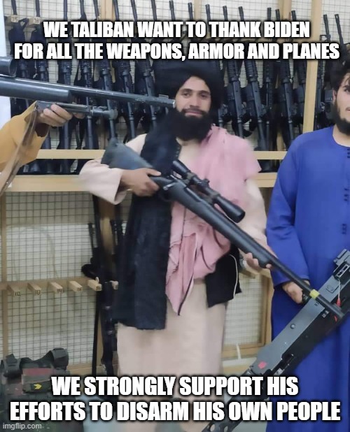 China Joe still has a few fans left | WE TALIBAN WANT TO THANK BIDEN FOR ALL THE WEAPONS, ARMOR AND PLANES; WE STRONGLY SUPPORT HIS EFFORTS TO DISARM HIS OWN PEOPLE | image tagged in taliban gun store,china joe,lgb,fjb,biden friend of the taliban,we will never disarm | made w/ Imgflip meme maker