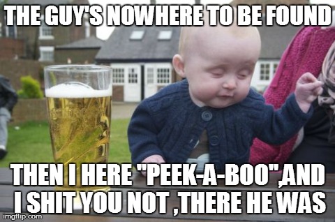 Drunk Baby Meme | THE GUY'S NOWHERE TO BE FOUND THEN I HERE "PEEK-A-BOO",AND I SHIT YOU NOT ,THERE HE WAS | image tagged in memes,drunk baby | made w/ Imgflip meme maker