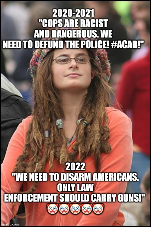 Liberal gun logic | 2020-2021 "COPS ARE RACIST AND DANGEROUS. WE NEED TO DEFUND THE POLICE! #ACAB!"; 2022
"WE NEED TO DISARM AMERICANS. ONLY LAW ENFORCEMENT SHOULD CARRY GUNS!" 
🤡🤡🤡🤡🤡 | image tagged in memes,college liberal,gun control,politics,liberal logic | made w/ Imgflip meme maker