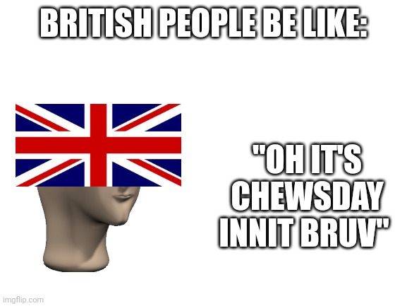 Another one in the series | BRITISH PEOPLE BE LIKE:; "OH IT'S CHEWSDAY INNIT BRUV" | image tagged in blank white template | made w/ Imgflip meme maker