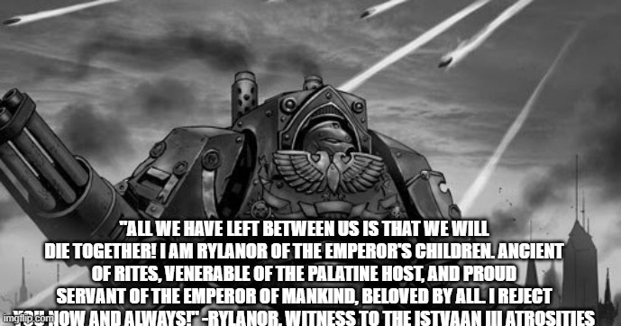 Rylanor | "ALL WE HAVE LEFT BETWEEN US IS THAT WE WILL DIE TOGETHER! I AM RYLANOR OF THE EMPEROR'S CHILDREN. ANCIENT OF RITES, VENERABLE OF THE PALATINE HOST, AND PROUD SERVANT OF THE EMPEROR OF MANKIND, BELOVED BY ALL. I REJECT YOU NOW AND ALWAYS!" -RYLANOR, WITNESS TO THE ISTVAAN III ATROSITIES | image tagged in rylanor | made w/ Imgflip meme maker