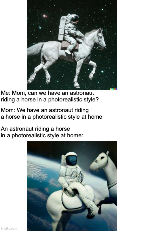 Dall-E 2 at home |  Me: Mom, can we have an astronaut riding a horse in a photorealistic style? Mom: We have an astronaut riding a horse in a photorealistic style at home; An astronaut riding a horse in a photorealistic style at home: | image tagged in artificial intelligence,astronaut,horse | made w/ Imgflip meme maker