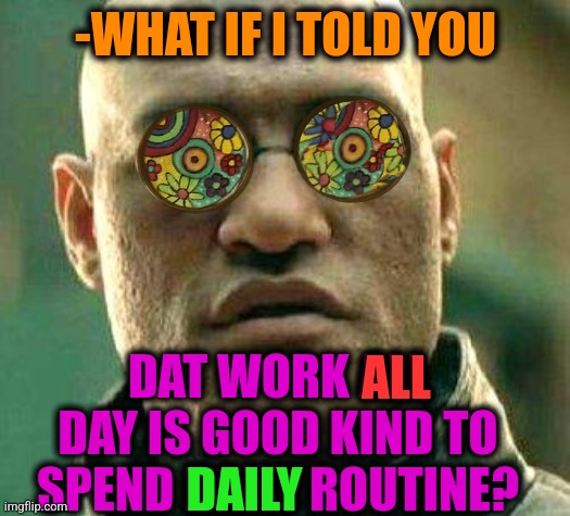 -Money in addition. | -WHAT IF I TOLD YOU; DAT WORK ALL DAY IS GOOD KIND TO SPEND DAILY ROUTINE? ALL; DAILY | image tagged in acid kicks in morpheus,work sucks,net school spending,the daily struggle,what if i told you,money man | made w/ Imgflip meme maker
