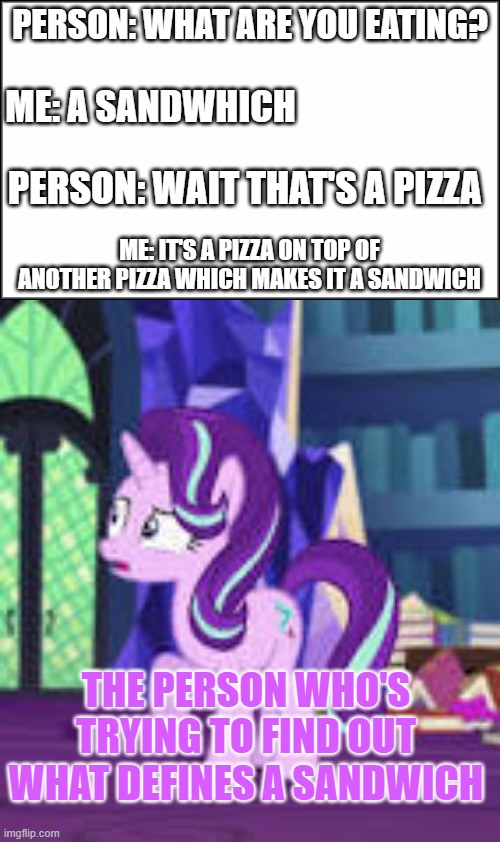 it is a sandwich | PERSON: WHAT ARE YOU EATING? ME: A SANDWHICH; PERSON: WAIT THAT'S A PIZZA; ME: IT'S A PIZZA ON TOP OF ANOTHER PIZZA WHICH MAKES IT A SANDWICH; THE PERSON WHO'S TRYING TO FIND OUT WHAT DEFINES A SANDWICH | image tagged in think about it,mlp,fim,fun,funny memes,funny | made w/ Imgflip meme maker