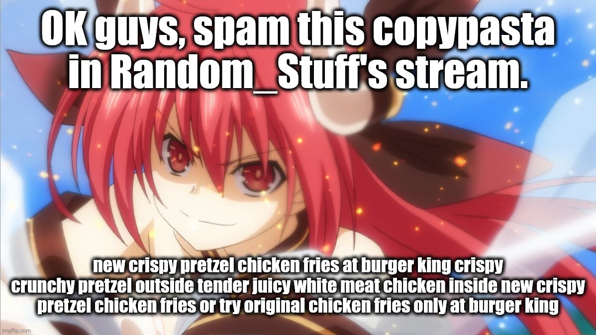 Do it. | OK guys, spam this copypasta in Random_Stuff's stream. new crispy pretzel chicken fries at burger king crispy crunchy pretzel outside tender juicy white meat chicken inside new crispy pretzel chicken fries or try original chicken fries only at burger king | image tagged in memes,date a live | made w/ Imgflip meme maker