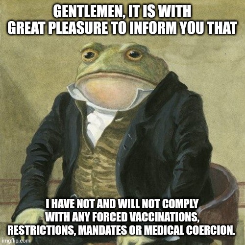 Gentlemen, it is with great pleasure to inform you that | GENTLEMEN, IT IS WITH GREAT PLEASURE TO INFORM YOU THAT; I HAVE NOT AND WILL NOT COMPLY WITH ANY FORCED VACCINATIONS, RESTRICTIONS, MANDATES OR MEDICAL COERCION. | image tagged in gentlemen it is with great pleasure to inform you that | made w/ Imgflip meme maker
