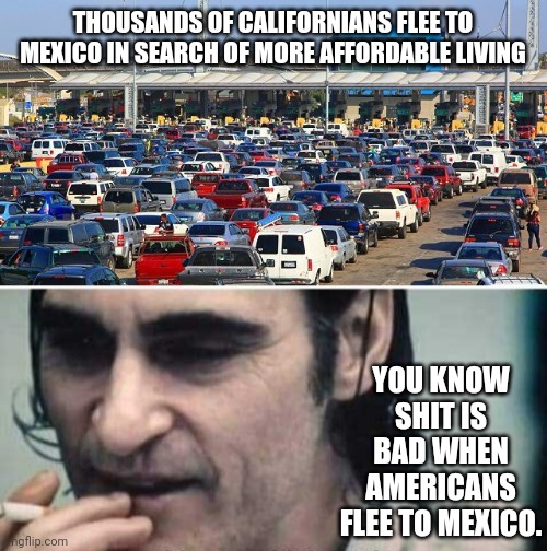 Real bad. | THOUSANDS OF CALIFORNIANS FLEE TO MEXICO IN SEARCH OF MORE AFFORDABLE LIVING; YOU KNOW SHIT IS BAD WHEN AMERICANS FLEE TO MEXICO. | image tagged in memes | made w/ Imgflip meme maker