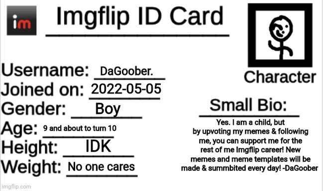 DaGoober's ID card | DaGoober. 2022-05-05; Boy; Yes. I am a child, but by upvoting my memes & following me, you can support me for the rest of me Imgflip career! New memes and meme templates will be made & summbited every day! -DaGoober; 9 and about to turn 10; IDK; No one cares | image tagged in imgflip id card | made w/ Imgflip meme maker