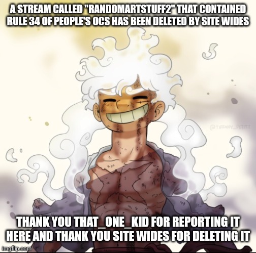 Update for that_one_quiet_kid |  A STREAM CALLED "RANDOMARTSTUFF2" THAT CONTAINED RULE 34 OF PEOPLE'S OCS HAS BEEN DELETED BY SITE WIDES; THANK YOU THAT_ONE_KID FOR REPORTING IT HERE AND THANK YOU SITE WIDES FOR DELETING IT | image tagged in e | made w/ Imgflip meme maker