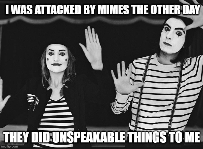 Say What? | I WAS ATTACKED BY MIMES THE OTHER DAY; THEY DID UNSPEAKABLE THINGS TO ME | image tagged in mimes | made w/ Imgflip meme maker