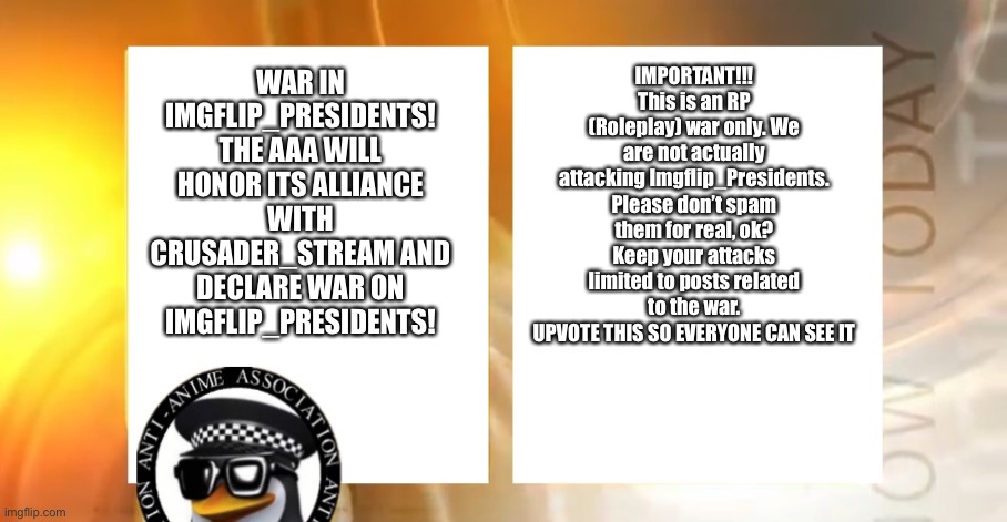 Again, this is an RP WAR ONLY. | IMPORTANT!!!
This is an RP (Roleplay) war only. We are not actually attacking Imgflip_Presidents. Please don’t spam them for real, ok? Keep your attacks limited to posts related to the war.
UPVOTE THIS SO EVERYONE CAN SEE IT; WAR IN IMGFLIP_PRESIDENTS!
THE AAA WILL HONOR ITS ALLIANCE WITH CRUSADER_STREAM AND DECLARE WAR ON IMGFLIP_PRESIDENTS! | image tagged in anti-anime news | made w/ Imgflip meme maker