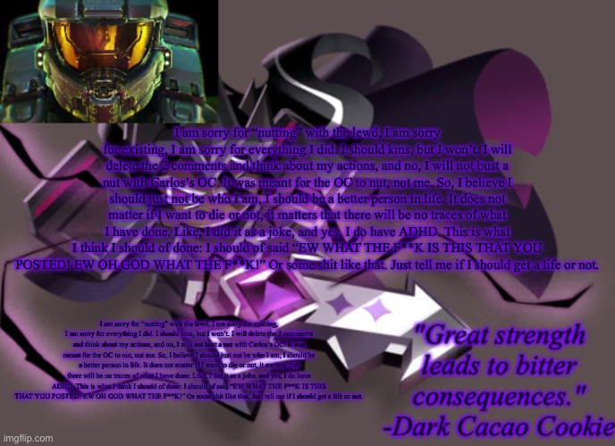 I am sorry for “nutting” with the lewd, I am sorry for existing, I am sorry for everything I did. I should kms, but I won’t. I w | I am sorry for “nutting” with the lewd, I am sorry for existing, I am sorry for everything I did. I should kms, but I won’t. I will delete the 2 comments and think about my actions, and no, I will not bust a nut with Carlos’s OC. It was meant for the OC to nut, not me. So, I believe I should just not be who I am, I should be a better person in life. It does not matter if I want to die or not, it matters that there will be no traces of what I have done. Like, I did it as a joke, and yes, I do have ADHD. This is what I think I should of done: I should of said “EW WHAT THE F**K IS THIS THAT YOU POSTED! EW OH GOD WHAT THE F**K!” Or some shit like that. Just tell me if I should get a life or not. I am sorry for “nutting” with the lewd, I am sorry for existing, I am sorry for everything I did. I should kms, but I won’t. I will delete the 2 comments and think about my actions, and no, I will not bust a nut with Carlos’s OC. It was meant for the OC to nut, not me. So, I believe I should just not be who I am, I should be a better person in life. It does not matter if I want to die or not, it matters that there will be no traces of what I have done. Like, I did it as a joke, and yes, I do have ADHD. This is what I think I should of done: I should of said “EW WHAT THE F**K IS THIS THAT YOU POSTED! EW OH GOD WHAT THE F**K!” Or some shit like that. Just tell me if I should get a life or not. | image tagged in my 6th announcement temp | made w/ Imgflip meme maker