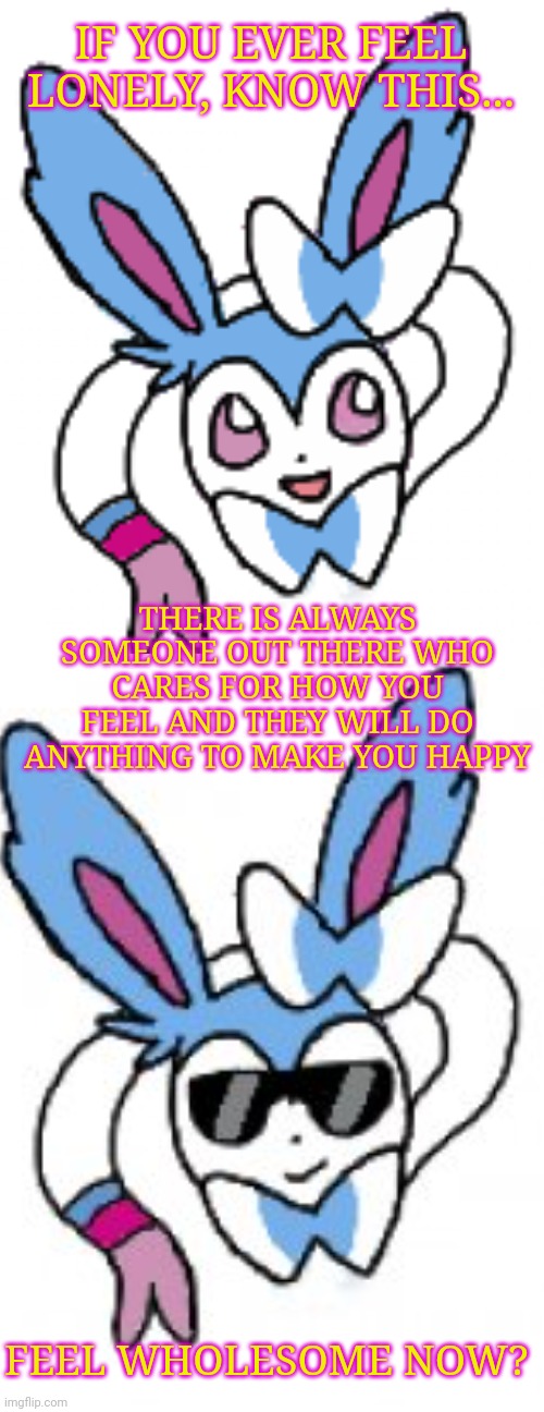 IF YOU EVER FEEL LONELY, KNOW THIS... THERE IS ALWAYS SOMEONE OUT THERE WHO CARES FOR HOW YOU FEEL AND THEY WILL DO ANYTHING TO MAKE YOU HAPPY; FEEL WHOLESOME NOW? | image tagged in sylveon happy | made w/ Imgflip meme maker