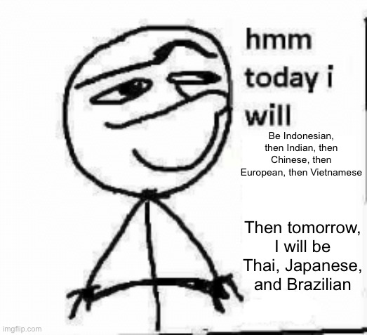 Tck2007 | Be Indonesian, then Indian, then Chinese, then European, then Vietnamese; Then tomorrow, I will be Thai, Japanese, and Brazilian | image tagged in hmm today i will | made w/ Imgflip meme maker