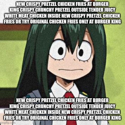 new crispy pretzel chicken fries at burger king crispy crunchy pretzel outside tender juicy white meat chicken inside new crispy | NEW CRISPY PRETZEL CHICKEN FRIES AT BURGER KING CRISPY CRUNCHY PRETZEL OUTSIDE TENDER JUICY WHITE MEAT CHICKEN INSIDE NEW CRISPY PRETZEL CHICKEN FRIES OR TRY ORIGINAL CHICKEN FRIES ONLY AT BURGER KING; NEW CRISPY PRETZEL CHICKEN FRIES AT BURGER KING CRISPY CRUNCHY PRETZEL OUTSIDE TENDER JUICY WHITE MEAT CHICKEN INSIDE NEW CRISPY PRETZEL CHICKEN FRIES OR TRY ORIGINAL CHICKEN FRIES ONLY AT BURGER KING | image tagged in tsuyu asui | made w/ Imgflip meme maker