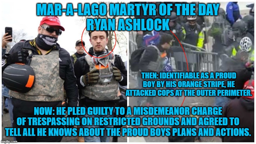 The DOJ collected another piece of the Proud Boys puzzle. | MAR-A-LAGO MARTYR OF THE DAY
RYAN ASHLOCK; THEN: IDENTIFIABLE AS A PROUD BOY BY HIS ORANGE STRIPE, HE ATTACKED COPS AT THE OUTER PERIMETER. NOW: HE PLED GUILTY TO A MISDEMEANOR CHARGE OF TRESPASSING ON RESTRICTED GROUNDS AND AGREED TO TELL ALL HE KNOWS ABOUT THE PROUD BOYS PLANS AND ACTIONS. | image tagged in politics | made w/ Imgflip meme maker
