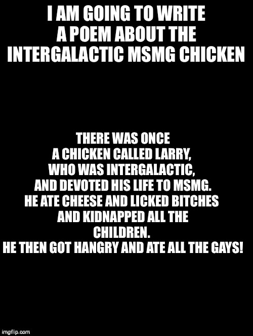 It’s amazing | THERE WAS ONCE A CHICKEN CALLED LARRY, 
WHO WAS INTERGALACTIC, 
AND DEVOTED HIS LIFE TO MSMG.

HE ATE CHEESE AND LICKED BITCHES 
AND KIDNAPPED ALL THE CHILDREN. 
HE THEN GOT HANGRY AND ATE ALL THE GAYS! I AM GOING TO WRITE A POEM ABOUT THE INTERGALACTIC MSMG CHICKEN | image tagged in double long black template | made w/ Imgflip meme maker