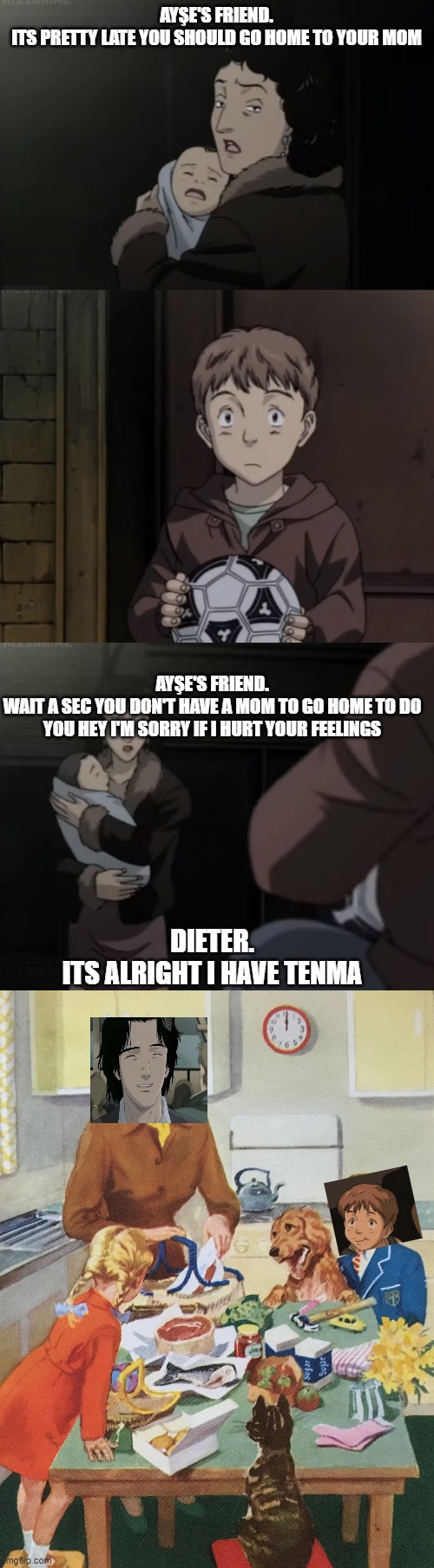 Naoki Urasawa Monster memes mommy Tenma. | AYŞE'S FRIEND.
ITS PRETTY LATE YOU SHOULD GO HOME TO YOUR MOM; AYŞE'S FRIEND.
WAIT A SEC YOU DON'T HAVE A MOM TO GO HOME TO DO YOU HEY I'M SORRY IF I HURT YOUR FEELINGS; DIETER.
ITS ALRIGHT I HAVE TENMA | image tagged in monster memes | made w/ Imgflip meme maker
