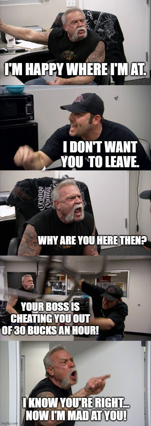 Organizer Life | I'M HAPPY WHERE I'M AT. I DON'T WANT YOU  TO LEAVE. WHY ARE YOU HERE THEN? YOUR BOSS IS CHEATING YOU OUT OF 30 BUCKS AN HOUR! I KNOW YOU'RE RIGHT...
NOW I'M MAD AT YOU! | image tagged in memes,american chopper argument | made w/ Imgflip meme maker