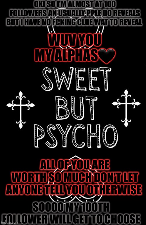 OKI SO I'M ALMOST AT 100 FOLLOWERS AN USUALLY PPLE DO REVEALS BUT I HAVE NO FCKING CLUE WAT TO REVEAL; WUV YOU MY ALPHAS🖤; ALL OF YOU ARE WORTH SO MUCH DON'T LET ANYONE TELL YOU OTHERWISE; SOOOO MY 100TH FOLLOWER WILL GET TO CHOOSE | made w/ Imgflip meme maker