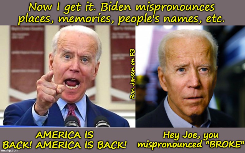 America Is BROKE | Now I get it. Biden mispronounces places, memories, people's names, etc. Ron Jensen on FB; Hey Joe, you mispronounced "BROKE"; AMERICA IS BACK! AMERICA IS BACK! | image tagged in joe biden,joe biden confused,make america great again,american politics,this is america,united states of america | made w/ Imgflip meme maker