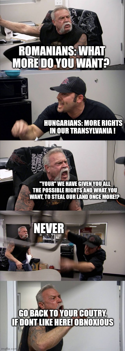 American Chopper Argument Meme | ROMANIANS: WHAT MORE DO YOU WANT? HUNGARIANS: MORE RIGHTS IN OUR TRANSYLVANIA ! "YOUR" WE HAVE GIVEN YOU ALL THE POSSIBLE RIGHTS AND WHAT YOU WANT, TO STEAL OUR LAND ONCE MORE!? NEVER; GO BACK TO YOUR COUTRY, IF DONT LIKE HERE! OBNOXIOUS | image tagged in memes,american chopper argument | made w/ Imgflip meme maker