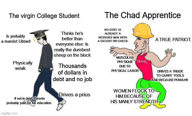 Rise above the system. Look into skilled Trades. | The virgin College Student; The Chad Apprentice; NO DEBT. IS ALREADY A WORKING MAN WITH A DECENT PAYCHECK; Thinks he's better than everyone else: Is really the dumbest sheep on the block; Is probably a marxist Libtard; A TRUE PATRIOT. MUSCULAR PHYSIQUE DUE TO PHYSICAL LABOR; Physically weak. DRIVES A TRUCK TO CARRY TOOLS AND BECAUSE POWAH!!! Thousands of dollars in debt and no job; WOMEN FLOCK TO HIM BECAUSE OF HIS MANLY STRENGTH; Drives a prius; If not in debt, Parents probably paid for his education. | image tagged in virgin vs chad,dank memes,politics,funny memes,political meme | made w/ Imgflip meme maker