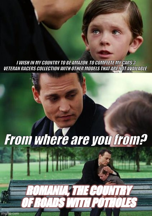 Unlucky | I WISH IN MY COUNTRY TO BE AMAZON, TO COMPLETE MY CARS 3 VETERAN RACERS COLLECTION WITH OTHER MODELS THAT ARE NOT AVAILABLE. From where are you from? ROMANIA, THE COUNTRY OF ROADS WITH POTHOLES | image tagged in memes,finding neverland | made w/ Imgflip meme maker