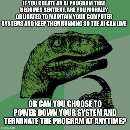 Philosoraptor Meme | IF YOU CREATE AN AI PROGRAM THAT BECOMES SENTIENT, ARE YOU MORALLY OBLIGATED TO MAINTAIN YOUR COMPUTER SYSTEMS AND KEEP THEM RUNNING SO THE AI CAN LIVE; OR CAN YOU CHOOSE TO POWER DOWN YOUR SYSTEM AND TERMINATE THE PROGRAM AT ANYTIME? | image tagged in memes,philosoraptor | made w/ Imgflip meme maker