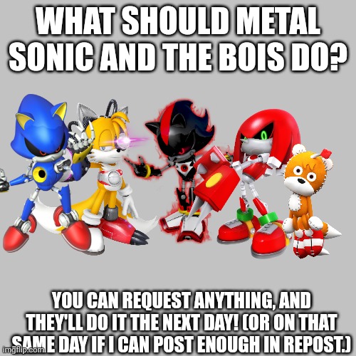 Metal Sonic and the bois! | WHAT SHOULD METAL SONIC AND THE BOIS DO? YOU CAN REQUEST ANYTHING, AND THEY'LL DO IT THE NEXT DAY! (OR ON THAT SAME DAY IF I CAN POST ENOUGH IN REPOST.) | image tagged in memes,blank transparent square,metalocalypse,sonic the hedgehog,request,me and the boys | made w/ Imgflip meme maker