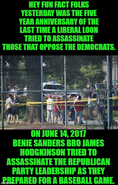 least we forget | HEY FUN FACT FOLKS YESTERDAY WAS THE FIVE YEAR ANNIVERSARY OF THE LAST TIME A LIBERAL LOON TRIED TO ASSASSINATE THOSE THAT OPPOSE THE DEMOCRATS. ON JUNE 14, 2017 BENIE SANDERS BRO JAMES HODGKINSON TRIED TO ASSASSINATE THE REPUBLICAN PARTY LEADERSHIP AS THEY PREPARED FOR A BASEBALL GAME. | image tagged in dems | made w/ Imgflip meme maker