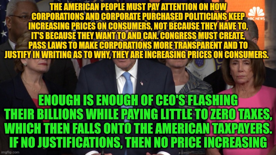Democrat congressmen | THE AMERICAN PEOPLE MUST PAY ATTENTION ON HOW CORPORATIONS AND CORPORATE PURCHASED POLITICIANS KEEP INCREASING PRICES ON CONSUMERS, NOT BECAUSE THEY HAVE TO, IT'S BECAUSE THEY WANT TO AND CAN. CONGRESS MUST CREATE, PASS LAWS TO MAKE CORPORATIONS MORE TRANSPARENT AND TO JUSTIFY IN WRITING AS TO WHY, THEY ARE INCREASING PRICES ON CONSUMERS. ENOUGH IS ENOUGH OF CEO'S FLASHING THEIR BILLIONS WHILE PAYING LITTLE TO ZERO TAXES, WHICH THEN FALLS ONTO THE AMERICAN TAXPAYERS. IF NO JUSTIFICATIONS, THEN NO PRICE INCREASING | image tagged in democrat congressmen | made w/ Imgflip meme maker