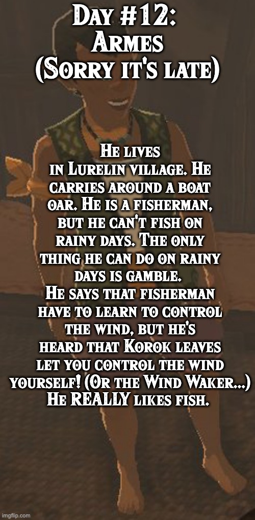 BoTW NPCs until BoTW2. Day #12: Armes | Day #12: 
Armes
(Sorry it's late); He lives in Lurelin village. He carries around a boat oar. He is a fisherman, but he can't fish on rainy days. The only thing he can do on rainy days is gamble. 
He says that fisherman have to learn to control the wind, but he's heard that Korok leaves let you control the wind yourself! (Or the Wind Waker...)
He REALLY likes fish. | image tagged in one npc every day,the legend of zelda breath of the wild | made w/ Imgflip meme maker