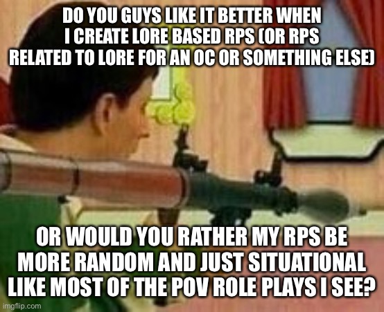 DO YOU GUYS LIKE IT BETTER WHEN I CREATE LORE BASED RPS (OR RPS RELATED TO LORE FOR AN OC OR SOMETHING ELSE); OR WOULD YOU RATHER MY RPS BE MORE RANDOM AND JUST SITUATIONAL LIKE MOST OF THE POV ROLE PLAYS I SEE? | made w/ Imgflip meme maker