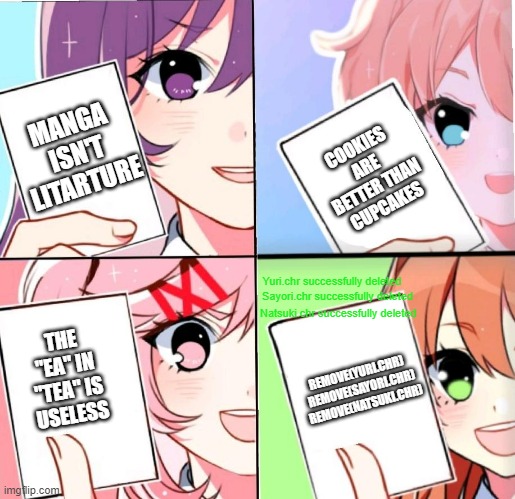 lol | MANGA ISN'T LITARTURE; COOKIES ARE BETTER THAN CUPCAKES; Yuri.chr successfully deleted; Sayori.chr successfully deleted; Natsuki.chr successfully deleted; THE "EA" IN "TEA" IS USELESS; REMOVE(YURI.CHR) 
REMOVE(SAYORI.CHR)
REMOVE(NATSUKI.CHR) | image tagged in ddlc cards,just monika | made w/ Imgflip meme maker