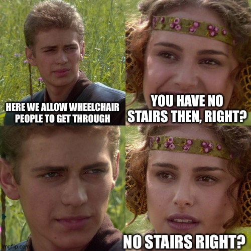 this lady bro..... | HERE WE ALLOW WHEELCHAIR PEOPLE TO GET THROUGH; YOU HAVE NO STAIRS THEN, RIGHT? NO STAIRS RIGHT? | image tagged in anakin padme 4 panel,wheelchair,stairs,funny | made w/ Imgflip meme maker