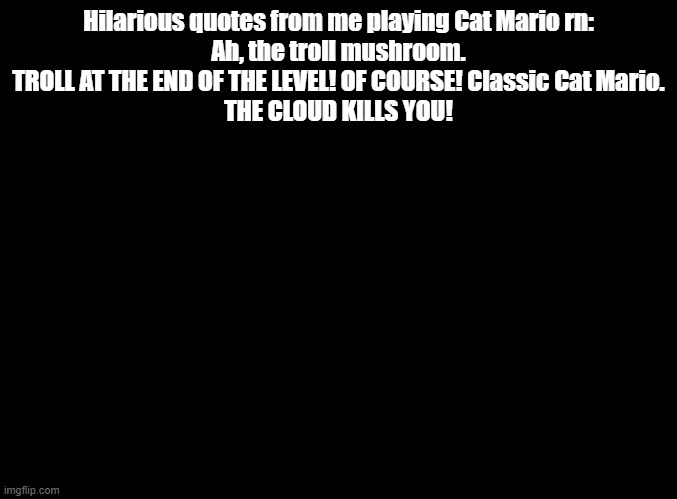 THE CLOUD KILLS YOU! | Hilarious quotes from me playing Cat Mario rn:
Ah, the troll mushroom.
TROLL AT THE END OF THE LEVEL! OF COURSE! Classic Cat Mario.
THE CLOUD KILLS YOU! | image tagged in blank black,cat mario | made w/ Imgflip meme maker