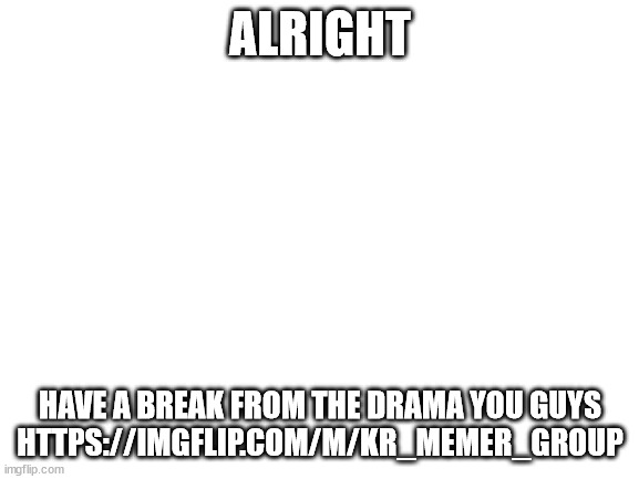 https://imgflip.com/m/KR_memer_group | ALRIGHT; HAVE A BREAK FROM THE DRAMA YOU GUYS
HTTPS://IMGFLIP.COM/M/KR_MEMER_GROUP | image tagged in blank white template | made w/ Imgflip meme maker