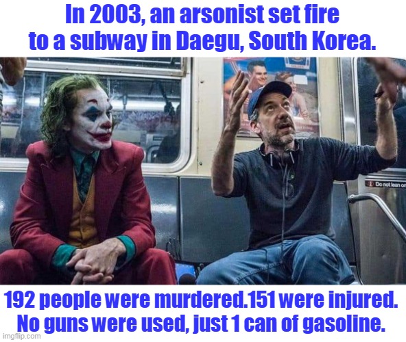 Please, tell me more about how banning guns will reduce mass murders. | In 2003, an arsonist set fire to a subway in Daegu, South Korea. 192 people were murdered.151 were injured. No guns were used, just 1 can of gasoline. | image tagged in joker listening to todd phillips on a subway,arson,gun control,democrats,liberals,left | made w/ Imgflip meme maker
