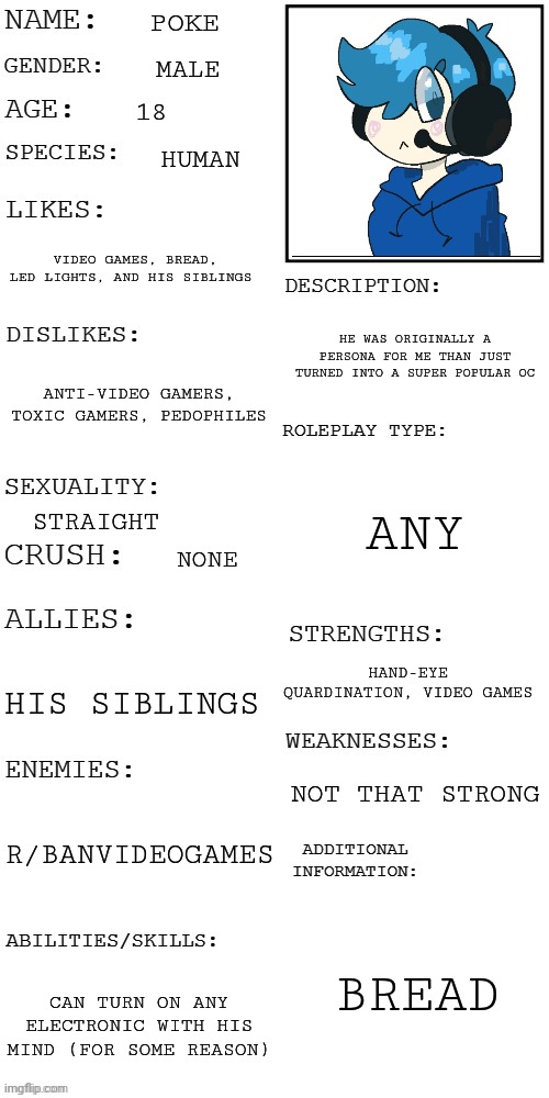 That's 1 down | POKE; MALE; 18; HUMAN; VIDEO GAMES, BREAD, LED LIGHTS, AND HIS SIBLINGS; HE WAS ORIGINALLY A PERSONA FOR ME THAN JUST TURNED INTO A SUPER POPULAR OC; ANTI-VIDEO GAMERS, TOXIC GAMERS, PEDOPHILES; ANY; STRAIGHT; NONE; HAND-EYE QUARDINATION, VIDEO GAMES; HIS SIBLINGS; NOT THAT STRONG; R/BANVIDEOGAMES; BREAD; CAN TURN ON ANY ELECTRONIC WITH HIS MIND (FOR SOME REASON) | image tagged in updated roleplay oc showcase | made w/ Imgflip meme maker