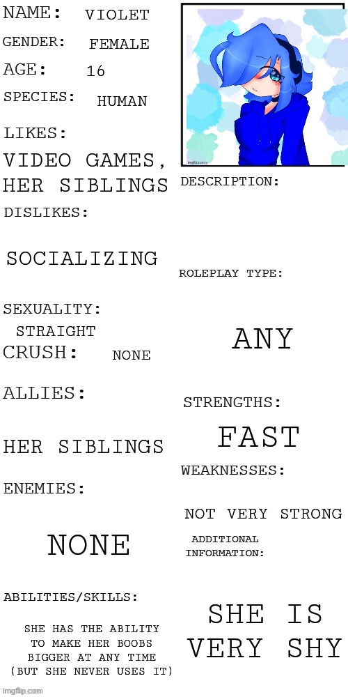 (Updated) Roleplay OC showcase | VIOLET; FEMALE; 16; HUMAN; VIDEO GAMES, HER SIBLINGS; SOCIALIZING; ANY; STRAIGHT; NONE; FAST; HER SIBLINGS; NOT VERY STRONG; NONE; SHE IS VERY SHY; SHE HAS THE ABILITY TO MAKE HER BOOBS BIGGER AT ANY TIME (BUT SHE NEVER USES IT) | image tagged in updated roleplay oc showcase | made w/ Imgflip meme maker