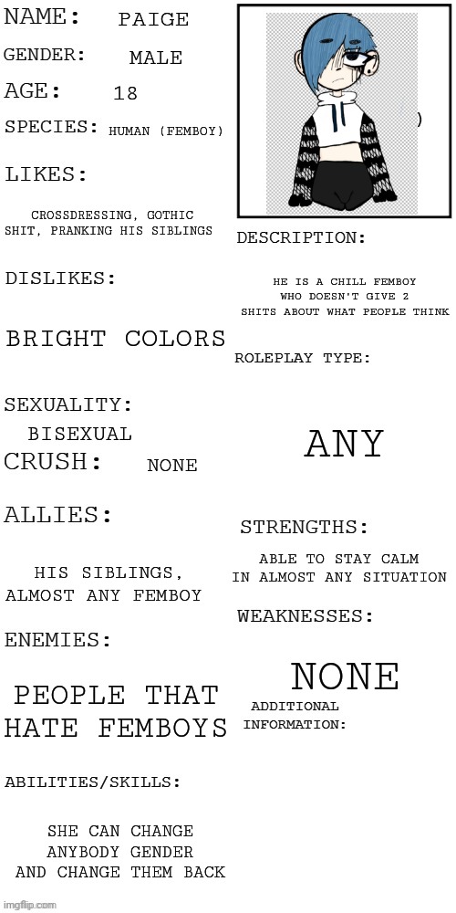 Crinj (mod note: very cringe) | PAIGE; MALE; 18; HUMAN (FEMBOY); CROSSDRESSING, GOTHIC SHIT, PRANKING HIS SIBLINGS; HE IS A CHILL FEMBOY WHO DOESN'T GIVE 2 SHITS ABOUT WHAT PEOPLE THINK; BRIGHT COLORS; ANY; BISEXUAL; NONE; ABLE TO STAY CALM IN ALMOST ANY SITUATION; HIS SIBLINGS, ALMOST ANY FEMBOY; NONE; PEOPLE THAT HATE FEMBOYS; SHE CAN CHANGE ANYBODY GENDER AND CHANGE THEM BACK | image tagged in updated roleplay oc showcase | made w/ Imgflip meme maker